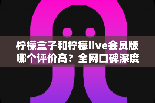 柠檬盒子和柠檬live会员版哪个评价高？全网口碑深度对比与选购避坑指南