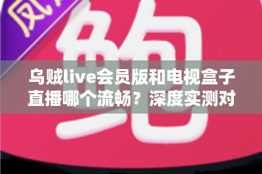 乌贼live会员版和电视盒子直播哪个流畅？深度实测对比助你选对最佳观影方案