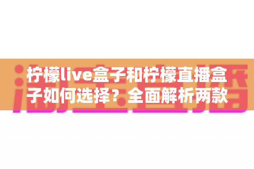 柠檬live盒子和柠檬直播盒子如何选择?全面解析两款热门盒子的差异与选购攻略 柠檬live盒子和柠檬直播盒子如何选择?全面解析两款热门盒子的差异与选购攻略