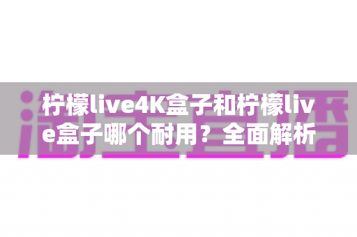 柠檬live4K盒子和柠檬live盒子哪个耐用?全面解析两款电视盒子的耐用性与选购指南 柠檬live4K盒子和柠檬live盒子哪个耐用?全面解析两款电视盒子的耐用性与选购指南