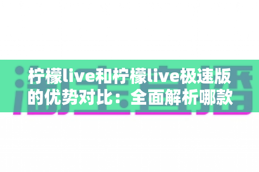 柠檬live和柠檬live极速版的优势对比：全面解析哪款更适合你的直播生活