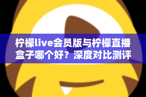 柠檬live会员版与柠檬直播盒子哪个好？深度对比测评助你一键选对看播神器