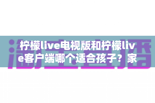 柠檬live电视版和柠檬live客户端哪个适合孩子?家长必读的选型攻略与安全使用全指南 柠檬live电视版和柠檬live客户端哪个适合孩子?家长必读的选型攻略与安全使用全指南