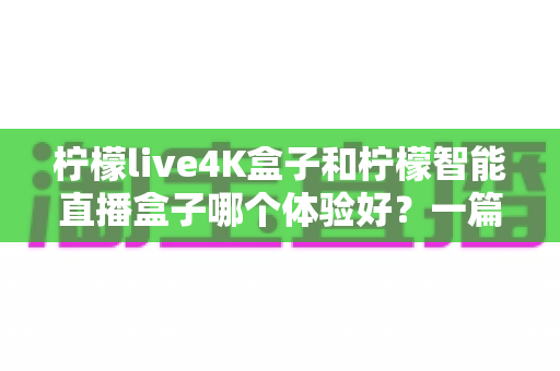 柠檬live4K盒子和柠檬智能直播盒子哪个体验好?一篇帮你彻底搞懂的深度对比指南 柠檬live4K盒子和柠檬智能直播盒子哪个体验好?一篇帮你彻底搞懂的深度对比指南