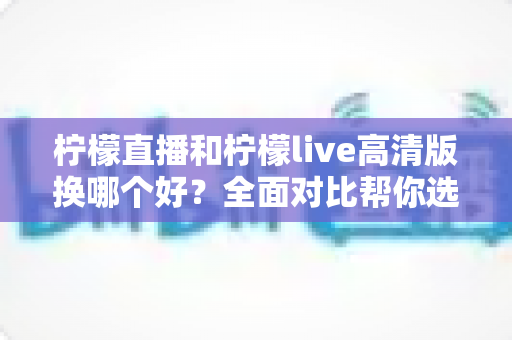 柠檬直播和柠檬live高清版换哪个好?全面对比帮你选对版本不踩坑 柠檬直播和柠檬live高清版换哪个好?全面对比帮你选对版本不踩坑