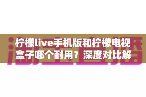 柠檬live手机版和柠檬电视盒子哪个耐用？深度对比解析，帮你选到更省心的观影方案