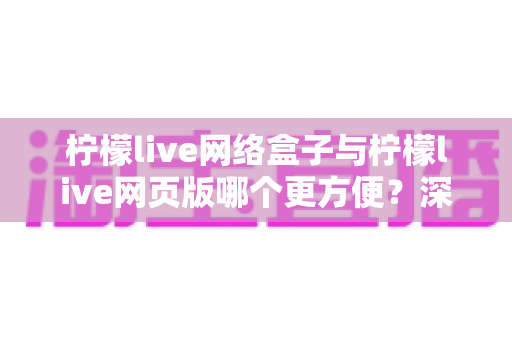柠檬live网络盒子与柠檬live网页版哪个更方便？深度对比帮你找到最省心的观看方式