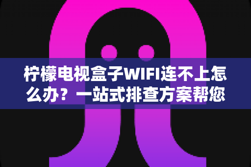 柠檬电视盒子WIFI连不上怎么办？一站式排查方案帮您快速恢复流畅观影