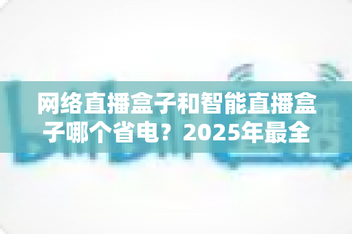 网络直播盒子和智能直播盒子哪个省电?2025年最全功耗对比与选购省电指南 网络直播盒子和智能直播盒子哪个省电?2025年最全功耗对比与选购省电指南