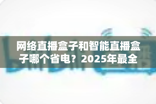 网络直播盒子和智能直播盒子哪个省电？2025年最全功耗对比与选购省电指南