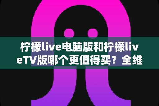 柠檬live电脑版和柠檬liveTV版哪个更值得买？全维度对比与实用选购指南