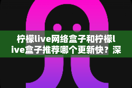 柠檬live网络盒子和柠檬live盒子推荐哪个更新快?深度对比解析助你一次选对 柠檬live网络盒子和柠檬live盒子推荐哪个更新快?深度对比解析助你一次选对