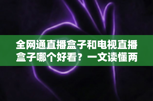 全网通直播盒子和电视直播盒子哪个好看？一文读懂两者区别，选对不花冤枉钱！