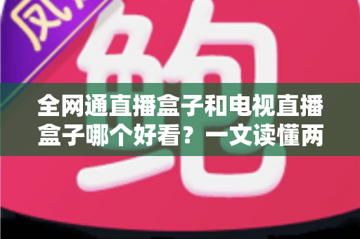 全网通直播盒子和电视直播盒子哪个好看？一文读懂两者区别，选对不花冤枉钱！