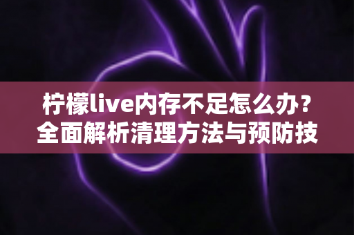 柠檬live内存不足怎么办？全面解析清理方法与预防技巧，让直播体验流畅无忧