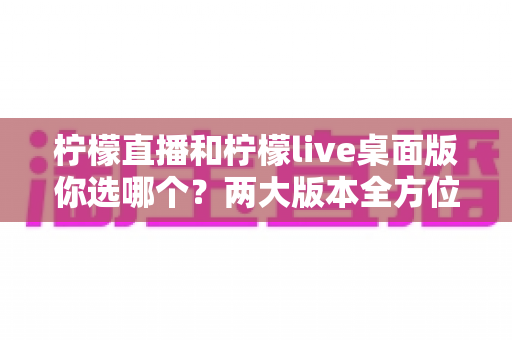 柠檬直播和柠檬live桌面版你选哪个？两大版本全方位对比指南