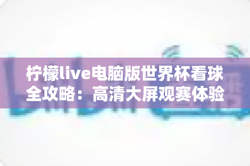 柠檬live电脑版世界杯看球全攻略：高清大屏观赛体验、安装教程与实用技巧一网打尽