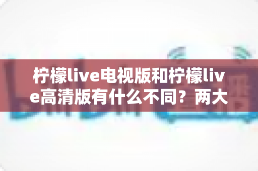 柠檬live电视版和柠檬live高清版有什么不同?两大版本核心差异与选购指南全解析 柠檬live电视版和柠檬live高清版有什么不同?两大版本核心差异与选购指南全解析