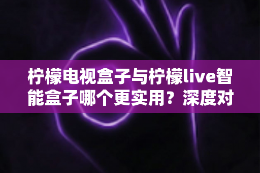 柠檬电视盒子与柠檬live智能盒子哪个更实用？深度对比评测与选购指南