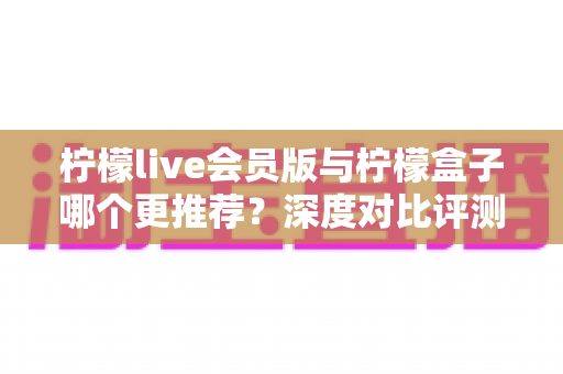 柠檬live会员版与柠檬盒子哪个更推荐？深度对比评测帮你一次选对不踩坑
