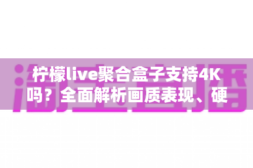 柠檬live聚合盒子支持4K吗？全面解析画质表现、硬件配置与观看体验