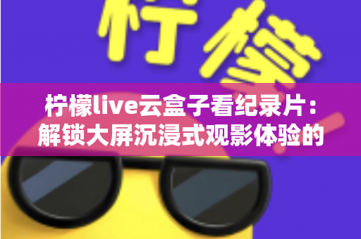 柠檬live云盒子看纪录片:解锁大屏沉浸式观影体验的完整实用指南 柠檬live云盒子看纪录片:解锁大屏沉浸式观影体验的完整实用指南