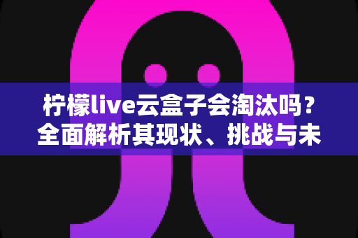 柠檬live云盒子会淘汰吗?全面解析其现状、挑战与未来走向 柠檬live云盒子会淘汰吗?全面解析其现状、挑战与未来走向