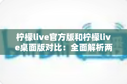 柠檬live官方版和柠檬live桌面版对比:全面解析两大版本差异,助你选出最佳直播体验工具 柠檬live官方版和柠檬live桌面版对比:全面解析两大版本差异,助你选出最佳直播体验工具