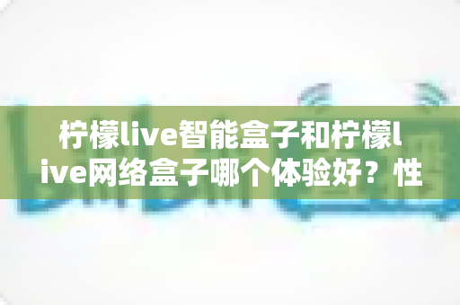 柠檬live智能盒子和柠檬live网络盒子哪个体验好?性能、内容、价格全维度深度对比指南 柠檬live智能盒子和柠檬live网络盒子哪个体验好?性能、内容、价格全维度深度对比指南