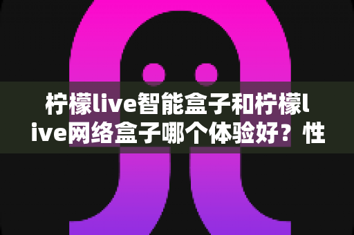 柠檬live智能盒子和柠檬live网络盒子哪个体验好？性能、内容、价格全维度深度对比指南