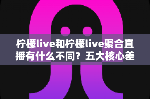 柠檬live和柠檬live聚合直播有什么不同？五大核心差异与选择指南一次讲清