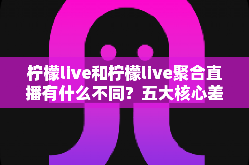 柠檬live和柠檬live聚合直播有什么不同？五大核心差异与选择指南一次讲清