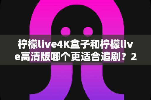柠檬live4K盒子和柠檬live高清版哪个更适合追剧?2024最新深度对比评测,看完再买不踩坑 柠檬live4K盒子和柠檬live高清版哪个更适合追剧?2024最新深度对比评测,看完再买不踩坑