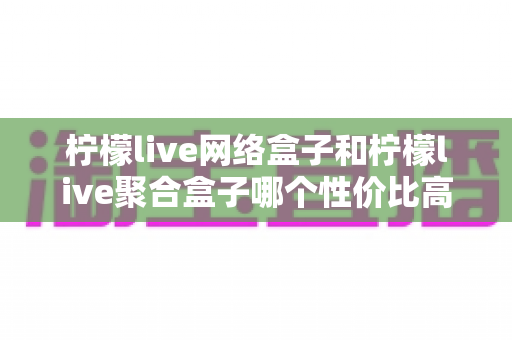 柠檬live网络盒子和柠檬live聚合盒子哪个性价比高？2025年最全选购对比评测与避坑指南