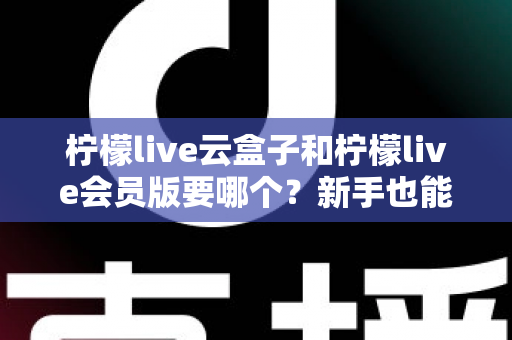 柠檬live云盒子和柠檬live会员版要哪个？新手也能秒懂的超全对比指南