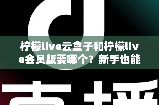 柠檬live云盒子和柠檬live会员版要哪个？新手也能秒懂的超全对比指南