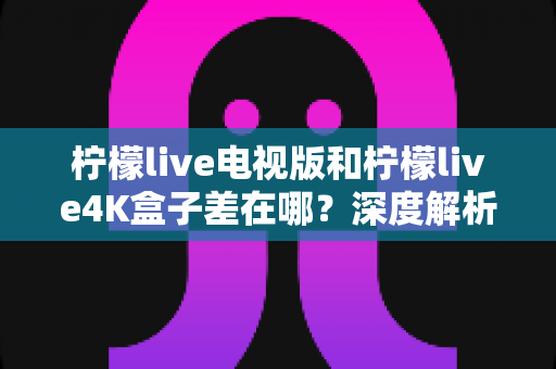 柠檬live电视版和柠檬live4K盒子差在哪？深度解析两大版本的形态、画质与使用体验区别