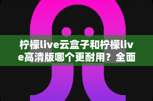 柠檬live云盒子和柠檬live高清版哪个更耐用？全面解析两款设备的寿命表现与选购建议