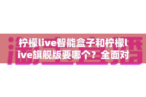 柠檬live智能盒子和柠檬live旗舰版要哪个？全面对比帮你找到最适合的电视盒子
