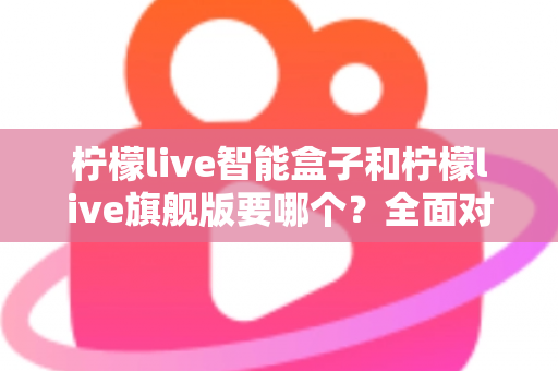 柠檬live智能盒子和柠檬live旗舰版要哪个？全面对比帮你找到最适合的电视盒子