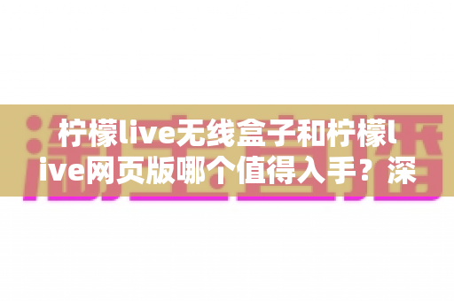 柠檬live无线盒子和柠檬live网页版哪个值得入手？深度对比评测帮你一次选对不踩坑