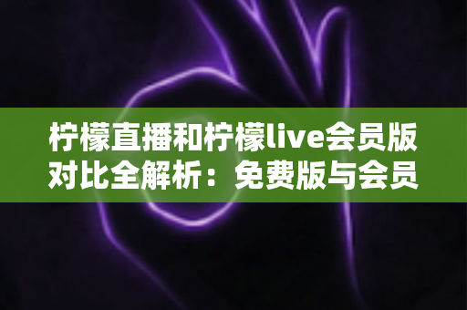 柠檬直播和柠檬live会员版对比全解析：免费版与会员版究竟哪个更值得选？
