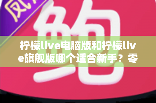 柠檬live电脑版和柠檬live旗舰版哪个适合新手？零基础主播的选版指南与深度对比