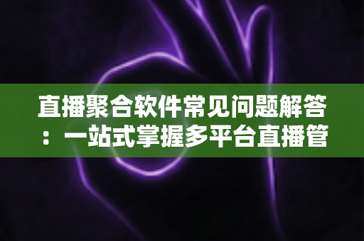 直播聚合软件常见问题解答:一站式掌握多平台直播管理与使用指南 直播聚合软件常见问题解答:一站式掌握多平台直播管理与使用指南