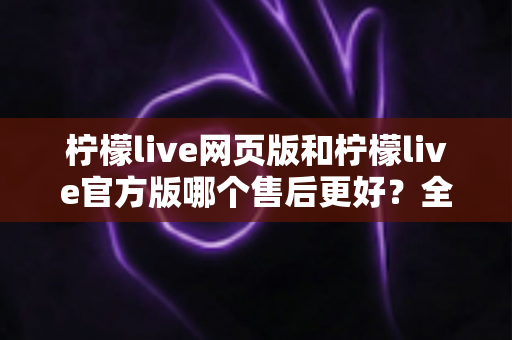 柠檬live网页版和柠檬live官方版哪个售后更好？全方位对比解析助你轻松选对版本