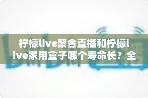 柠檬live聚合直播和柠檬live家用盒子哪个寿命长?全方位寿命对比与延长使用年限的实用指南 柠檬live聚合直播和柠檬live家用盒子哪个寿命长?全方位寿命对比与延长使用年限的实用指南