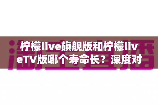 柠檬live旗舰版和柠檬liveTV版哪个寿命长？深度对比分析与延长使用寿命全攻略