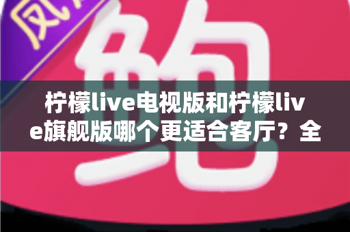 柠檬live电视版和柠檬live旗舰版哪个更适合客厅？全面对比帮你找到最佳答案