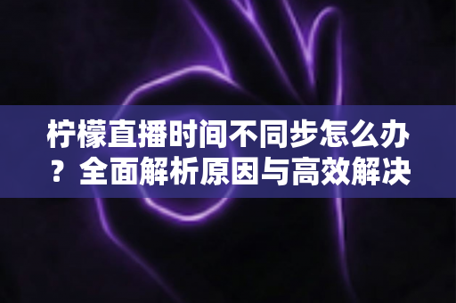 柠檬直播时间不同步怎么办？全面解析原因与高效解决方法，轻松恢复流畅观看体验