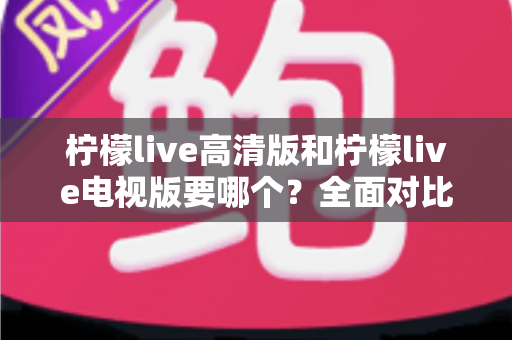 柠檬live高清版和柠檬live电视版要哪个？全面对比分析与选择指南帮你找到最适合的版本